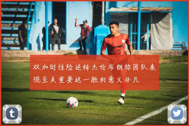 双加时惊险逆转杰伦布朗称团队表现至关重要这一胜利意义非凡