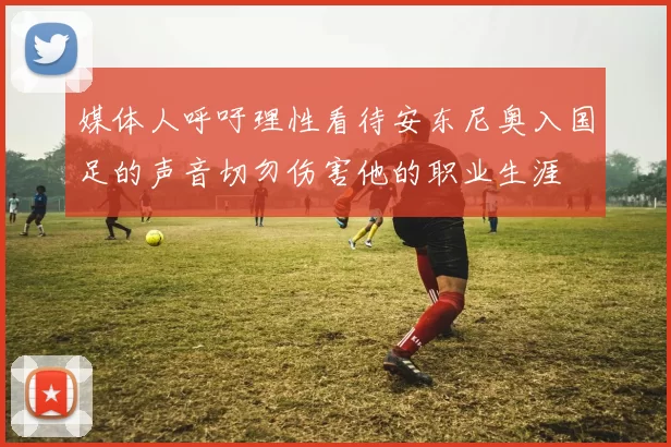 媒体人呼吁理性看待安东尼奥入国足的声音切勿伤害他的职业生涯