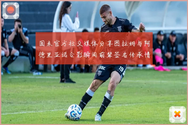 国米官方社交媒体分享图拉姆与阿德里亚诺合影瞬间前辈签名传承情怀