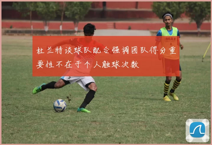 杜兰特谈球队配合强调团队得分重要性不在于个人触球次数