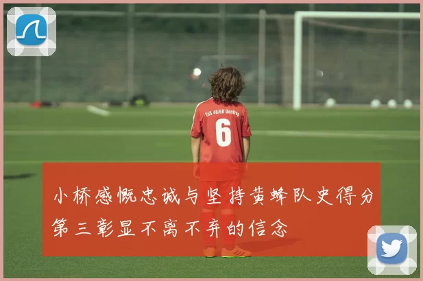 小桥感慨忠诚与坚持黄蜂队史得分第三彰显不离不弃的信念