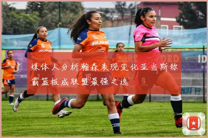 媒体人分析瀚森表现变化亚当斯称霸篮板成联盟最强之选